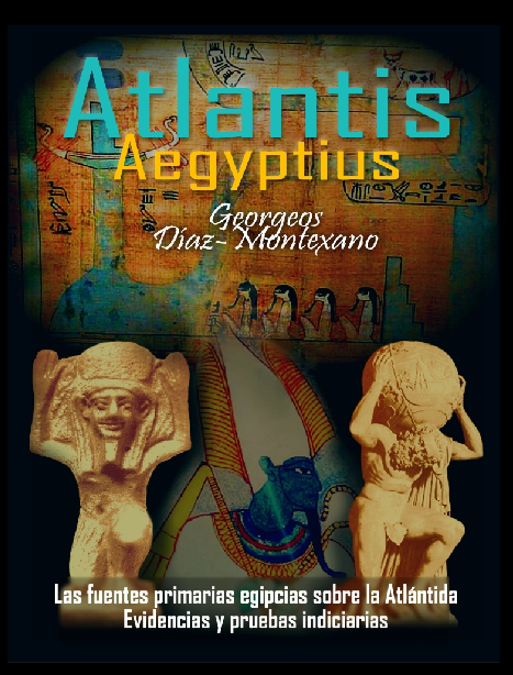 ATLANTIS - AEGYPTIUS CODEX . CLAVIS (VERSIÓN TODO COLOR) Las fuentes primarias egipcias sobre la Atlántida. Evidencias y pruebas indiciarias. Epítome de la Atlántida Histórico-Científica. Tomo II. Autor: Georgeos Díaz-Montexano Ilustración y Dibujos: Monik Perz: http://www.actiweb.es/georgeosdiazmontexano/videosframe.html ATLANTIS - AEGYPTIUS CODEX . CLAVIS (VERSIÓN TODO COLOR) Las fuentes primarias egipcias sobre la Atlántida. Evidencias y pruebas indiciarias. Epítome de la Atlántida Histórico-Científica. Tomo II. Autor: Georgeos Díaz-Montexano Ilustración y Dibujos: Monik Perz: http://www.actiweb.es/georgeosdiazmontexano/videosframe.html