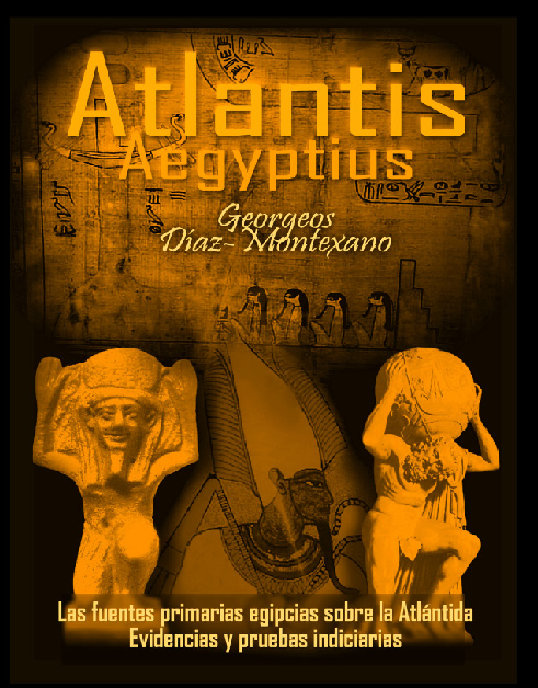 ATLANTIS - AEGYPTIUS CODEX . CLAVIS (VERSIÓN B/N) Las fuentes primarias egipcias sobre la Atlántida. Evidencias y pruebas indiciarias. Epítome de la Atlántida Histórico-Científica. Tomo II. Autor: Georgeos Díaz-Montexano Ilustración y Dibujos: Monik Perz: http://www.actiweb.es/georgeosdiazmontexano/videosframe.html ATLANTIS - AEGYPTIUS CODEX . CLAVIS (VERSIÓN B/N) Las fuentes primarias egipcias sobre la Atlántida. Evidencias y pruebas indiciarias. Epítome de la Atlántida Histórico-Científica. Tomo II. Autor: Georgeos Díaz-Montexano Ilustración y Dibujos: Monik Perz: http://www.actiweb.es/georgeosdiazmontexano/videosframe.html