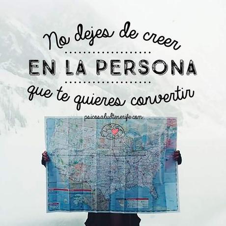 No dejes de creer en la persona en la que te quieres convertir  A veces nos proponemos cambiar, pero no tenemos un rumbo claro. Antes debemos definir hacia dónde queremos ir, cómo nos gustaría ser, y hecho esto trabajar poco a poco para lograrlo. En el camino puede que perdamos la esperanza… pero es importante que continúes creyendo en esa persona en la que te quieres convertir… en definitiva, que sigas creyendo en ti