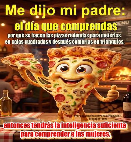 Me dijo mi padre: el día que comprendas por qué se hacen las pizzas redondas para meterlas en cajas cuadradas y después comerlas en triángulos, entonces tendrás la inteligencia suficiente para comprender a las mujeres.🍕 Me dijo mi padre: el día que comprendas por qué se hacen las pizzas redondas para meterlas en cajas cuadradas y después comerlas en triángulos, entonces tendrás la inteligencia suficiente para comprender a las mujeres.🍕