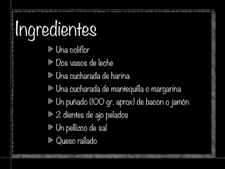 Ingredientes. Una coliflor  Dos vasos de leche Una cucharada de harina Una cucharada de mantequilla o margarina Un puñado (100 gr. aprox) de bacon o jamón 2 dientes de ajo pelados Un pellizco de sal Queso rallado