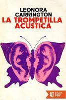 SINOPSIS: Desde que Marion Leatberby, una anciana de noventa y nueve años, recibió como regalo una trompetilla acústica, el mundo cambió para ella.  Lo que le ocurre es, justamente, el tema de este delicioso y original libro de Leonora Carrington, en donde el aspecto surrealista no está dado en la aplicación de un lenguaje onírico o sembrado de símbolos, sino en las situaciones mismas de la narración, absurdas, risibles, paradójicas, llenas de manías y locura. El relato, contado linealmente, está sin embargo plagado de sorpresas, lo fantástico se va percibiendo a través de una lucidez sostenida y de un diabólico humor sin misericordia que jamás cae en la ironía o el sarcasmo.  Pero el relato se imbrica, otra historia lo envuelve, se integra a él, dando como resultado que la realidad pasa a ser elemento fantástico o lo fantástico deviene a su vez realidad.  Leonora Carrington nos habla aquí de los mitos modernos con una suerte de displicente desconsuelo, en los cuales la brujería no simboliza nada más ni nada menos que la nostalgia por el gran tema de la novela gótica inglesa, con todas sus reliquias satánicas de Grandes Madres y dioses cornudos, que Leonora recoge en el sentido más extravagante.