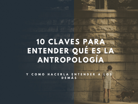 10 Claves para entender qué es la antropología y hacerla entender a quien no la comprende. —