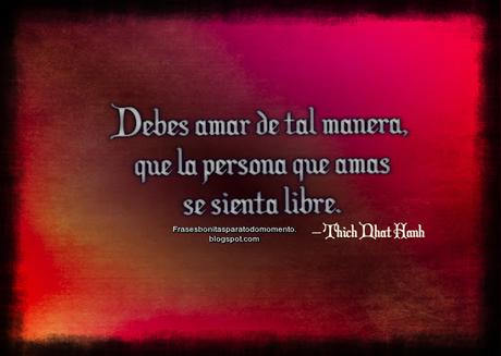 Debes amar de tal manera, que la persona que amas se sienta libre.  – Thich Nhat Hanh