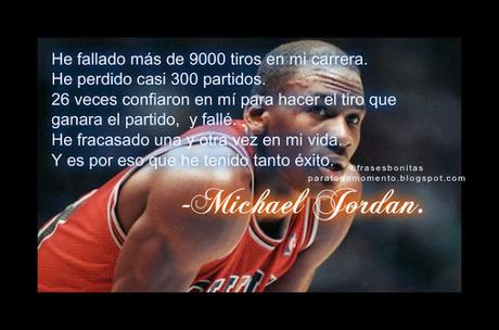He fallado más de 9000 tiros en mi carrera. He perdido casi 300 partidos. 26 veces confiaron en mí para hacer el tiro que ganara el partido, y fallé. He fracasado una y otra vez en mi vida. Y es por eso que he tenido tanto éxito.  -Michael Jordan