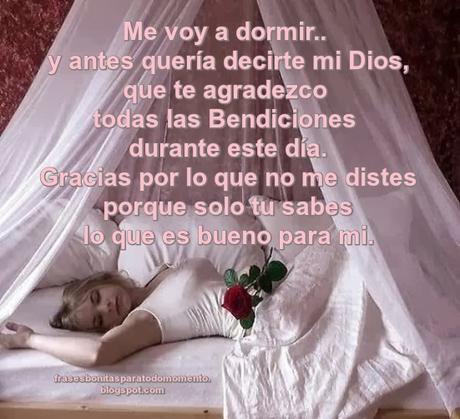  Me voy a dormir y antes quería decirte mi Dios, que te agradezco todas las Bendiciones durante este día. Gracias por lo que no me distes porque solo tu sabes lo que es bueno para mi.