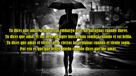  Tu dices que amas la lluvia, sin embargo usas un paraguas cuando llueve. Tu dices que amas el sol, pero siempre buscas una sombra cuando el sol brilla. Tu dices que amas el viento, pero cierras las ventanas cuando el viento sopla. Por eso es que que tengo miedo cuando dices que me amas.