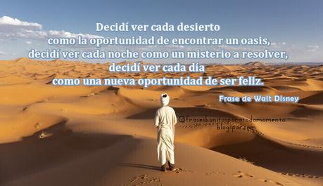 Decidí ver cada desierto como la oportunidad de encontrar un oasis, decidí ver cada noche como un misterio a resolver, decidí ver cada día como una nueva oportunidad de ser feliz. Frase de Walt Disney