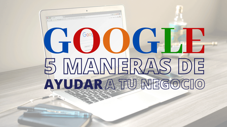 GOOGLE: 5 Maneras de ayudar a tu negocio