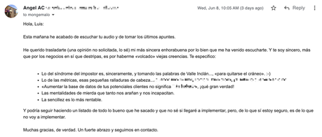 Aumentar la base de datos de tus clientes potenciales Hola, Luis: Esta mañana he acabado de escuchar tu audio y de tomar los últimos apuntes. He querido trasladarte (una opinión no solicitada, lo sé) mi más sincera enhorabuena por lo bien que me ha venido escucharte. Y te soy sincero, más que por los negocios en sí que destripas, es por haberme «volcado» viejas creencias. Te especifico: - Lo del síndrome del impostor es, sinceramente, y tomando las palabras de Valle Inclán..., «para quitarse el cráneo». :-) - Lo de las métricas, esas pequeñas ralladuras de cabeza…, XXX - «Aumentar la base de datos de tus potenciales clientes no significa XXX», ¡qué gran verdad! - Las mentalidades de mierda que tanto nos arañan y nos incapacitan. - La sencillez es lo más rentable. Y podría seguir haciendo un listado de todo lo bueno que he sacado y que no
sé si llegaré a implementar, pero, de lo que sí estoy seguro, es de lo que no voy a implementar. Muchas gracias, de verdad. Un fuerte abrazo y seguimos en contacto.