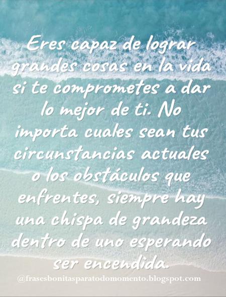 Eres capaz de lograr grandes cosas en la vida si te comprometes a dar lo mejor de ti. No importa cuales sean tus circunstancias actuales o los obstáculos que enfrentes, siempre hay una chispa de grandeza dentro de uno esperando ser encendida.