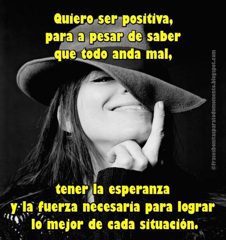 Quiero ser positiva, para a pesar de saber que todo anda mal, tener la esperanza y la fuerza necesaria para lograr lo mejor de cada situación.