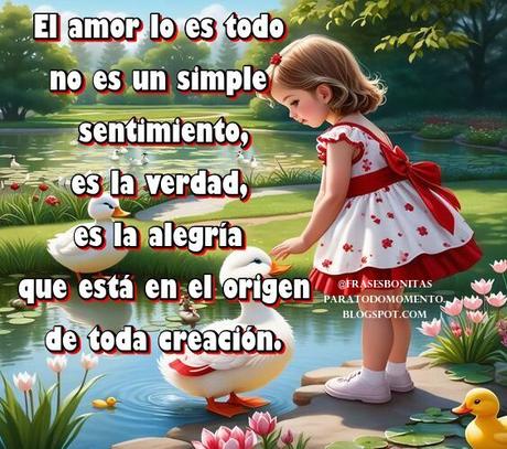 El amor lo es todo no es un simple sentimiento, es la verdad, es la alegría que está en el origen de toda creación.