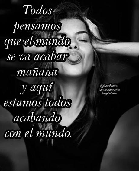 Todos pensamos que el mundo se va acabar mañana y aquí estamos todos acabando con el mundo.