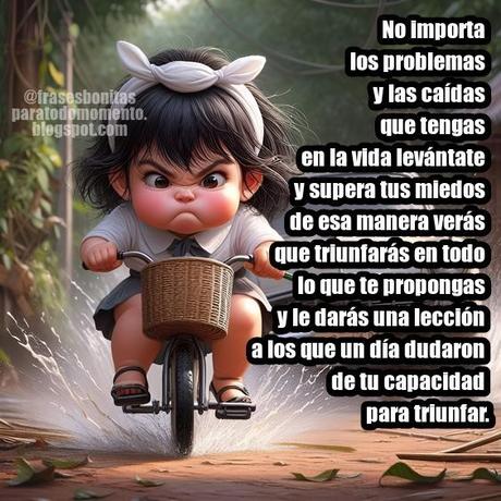 No importa los problemas y las caídas que tengas en la vida levántate y supera tus miedos de esa manera verás que triunfarás en todo lo que te propongas y le darás una lección a los que un día dudaron de tu capacidad para triunfar.