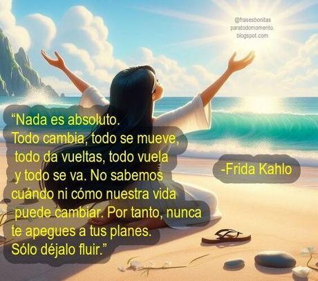 “Nada es absoluto. Todo cambia, todo se mueve, todo da vueltas, todo vuela y todo se va. No sabemos cuándo ni cómo nuestra vida puede cambiar. Por tanto, nunca te apegues a tus planes. Sólo déjalo fluir.” -Frida Kahlo