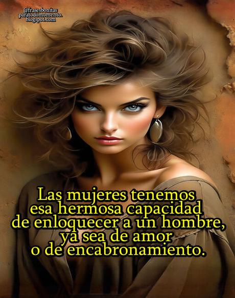 Las mujeres tenemos esa hermosa capacidad de enloquecer a un hombre, ya sea de amor o de encabronamiento.