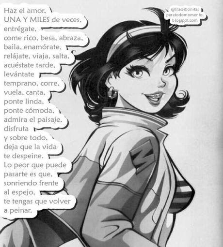 Haz el amor, UNA Y MILES de veces, entrégate, come rico, besa, abraza, baila, enamórate, relájate, viaja, salta, acuéstate tarde, levántate temprano, corre, vuela, canta, ponte linda, ponte cómoda, admira el paisaje, disfruta y sobre todo, deja que la vida te despeine. Lo peor que puede pasarte es que, sonriendo frente al espejo, te tengas que volver a peinar.
