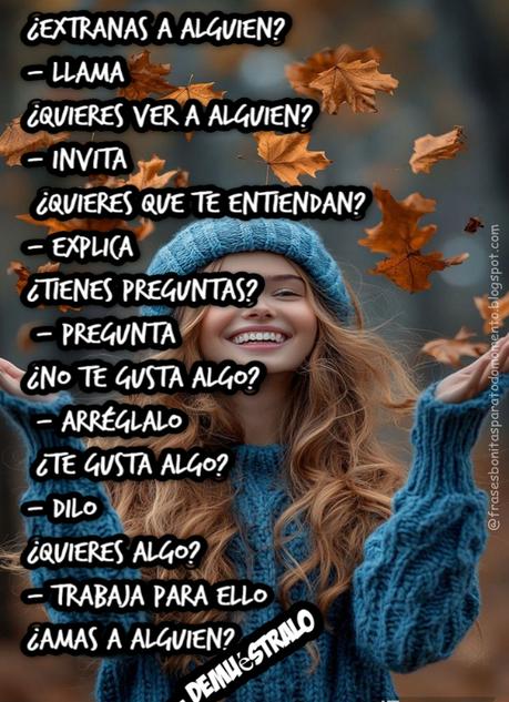 ¿Extrañas a alguien? - Llama. ¿Quieres ver a alguien? - Invita.  ¿Quieres que te entiendan? - Explica.  ¿Tienes preguntas? - Pregunta.  ¿No te gusta algo? - Arréglalo.  ¿Te gusta algo? - Dilo.  ¿Quieres algo? - Trabaja para ello.  ¿Amas a alguien? - Demuéstralo.