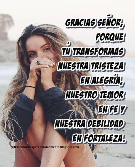 Gracias Señor, porque tú transformas nuestra tristeza en alegría, nuestro temor en fe y nuestra debilidad en fortaleza.