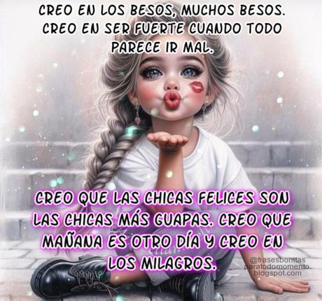 Creo en los besos, muchos besos.  Creo en ser fuerte cuando todo parece ir mal.  Creo que las chicas felices son las chicas más guapas.  Creo que mañana es otro día y creo en los milagros.  -Audrey Hepburn