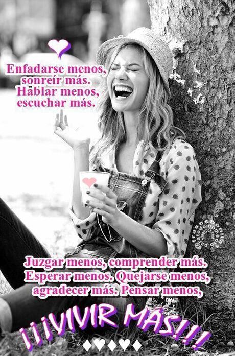Enfadarse menos, sonreír más.  Hablar menos, escuchar más.  Juzgar menos, comprender más.  Esperar menos.  Quejarse menos, agradecer más.  Pensar menos,  ¡¡¡VIVIR MÁS!!!