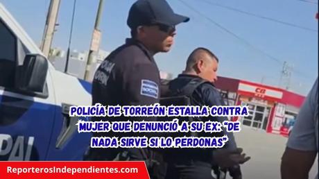 Policía de Torreón estalla contra mujer que denunció a su ex: “De nada sirve si lo perdonas”