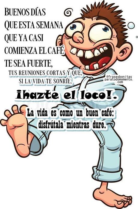 Buenos días! Que esta semana que ya casi comienza el café te sea fuerte, tus reuniones cortas y que, si la vida te sonríe, le devuelvas la sonrisa, pero si te mira mal... ¡hazte el loco!. La vida es como un buen café: disfrútala mientras dure.